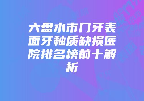 六盘水市门牙表面牙釉质缺损医院排名榜前十解析
