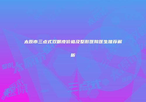 太原市三点式双眼皮价格及整形医院医生推荐解析