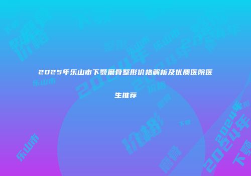 2025年乐山市下颚磨骨整形价格解析及优质医院医生推荐