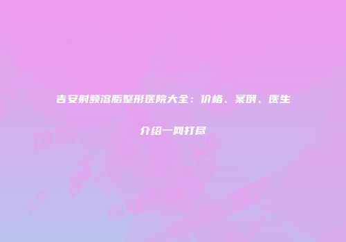 吉安射频溶脂整形医院大全：价格、案例、医生介绍一网打尽
