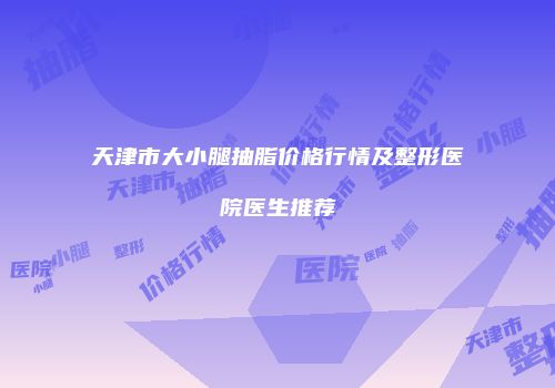 天津市大小腿抽脂价格行情及整形医院医生推荐