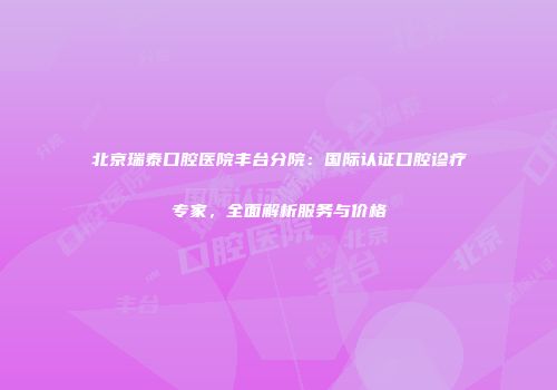 北京瑞泰口腔医院丰台分院：国际认证口腔诊疗专家，全面解析服务与价格