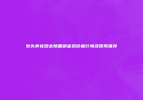 包头市祛斑去除面部雀斑价格行情及医院推荐