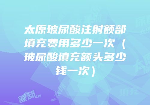 太原玻尿酸注射额部填充费用多少一次（玻尿酸填充额头多少钱一次）