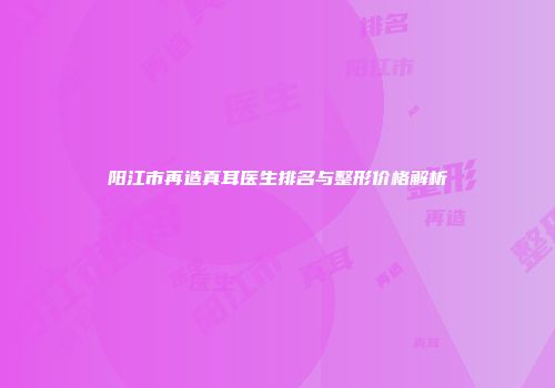阳江市再造真耳医生排名与整形价格解析