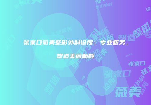 张家口薇美整形外科诊所：专业服务，塑造美丽新颜