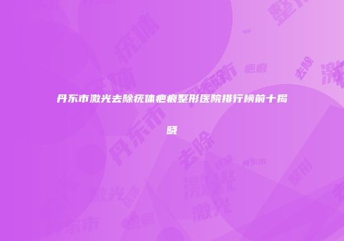 丹东市激光去除疣体疤痕整形医院排行榜前十揭晓