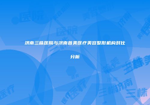 济南三株医院与济南首美医疗美容整形机构对比分析