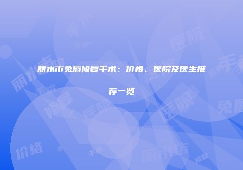 丽水市兔唇修复手术：价格、医院及医生推荐一览