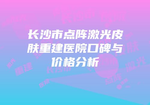 长沙市点阵激光皮肤重建医院口碑与价格分析