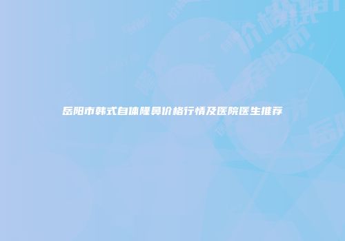 岳阳市韩式自体隆鼻价格行情及医院医生推荐