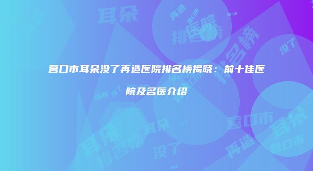 营口市耳朵没了再造医院排名榜揭晓：前十佳医院及名医介绍
