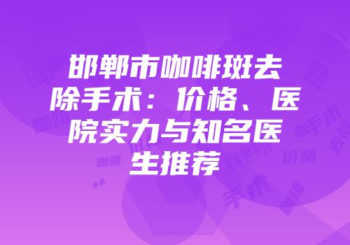 邯郸市咖啡斑去除手术：价格、医院实力与知名医生推荐