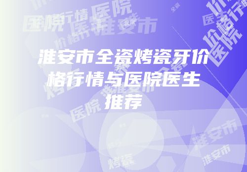 淮安市全瓷烤瓷牙价格行情与医院医生推荐
