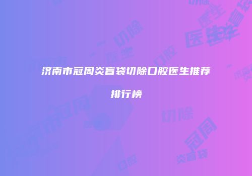 济南市冠周炎盲袋切除口腔医生推荐排行榜