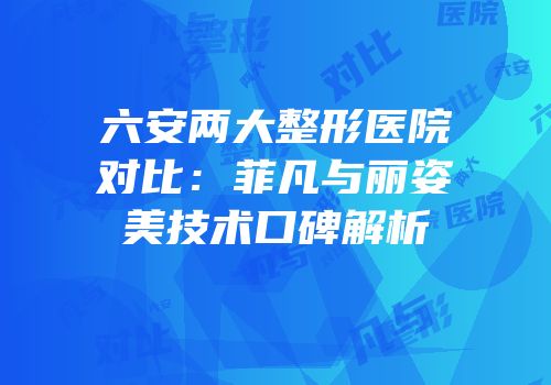 六安两大整形医院对比：菲凡与丽姿美技术口碑解析