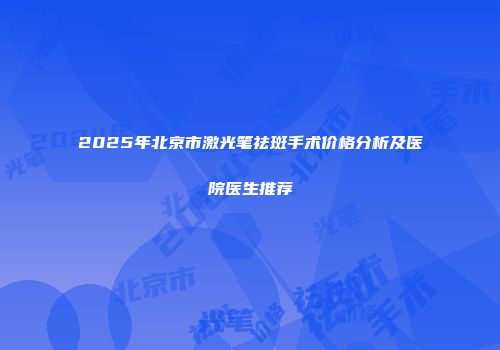 2025年北京市激光笔祛斑手术价格分析及医院医生推荐