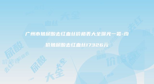 广州市玻尿酸去红血丝价格表大全曝光一览-均价玻尿酸去红血丝17326元