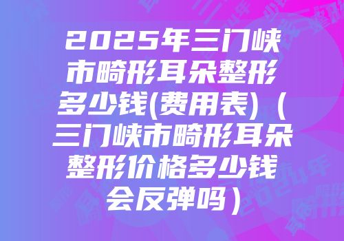 2025年三门峡市畸形耳朵整形多少钱(费用表)（三门峡市畸形耳朵整形价格多少钱会反弹吗）