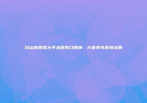 白山市唇裂大手术医院口碑榜：六家领先医院详解