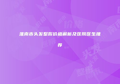 淮南市头发整形价格解析及医院医生推荐