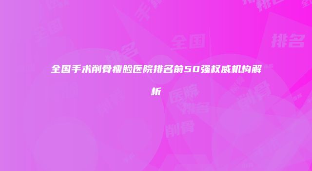 全国手术削骨瘦脸医院排名前50强权威机构解析