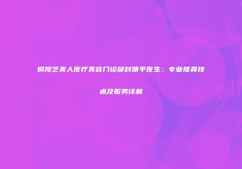 铜陵艺美人医疗美容门诊部封晴平医生：专业隆鼻技术及服务详解