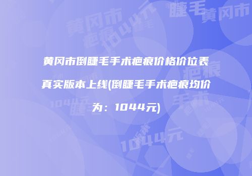 黄冈市倒睫毛手术疤痕价格价位表真实版本上线(倒睫毛手术疤痕均价为：1044元)