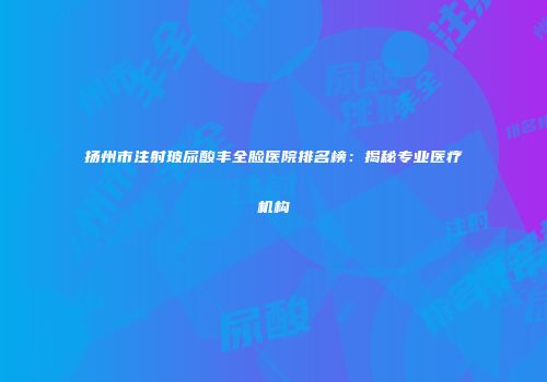扬州市注射玻尿酸丰全脸医院排名榜：揭秘专业医疗机构