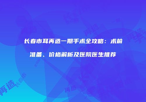 长春市耳再造一期手术全攻略：术前准备、价格解析及医院医生推荐