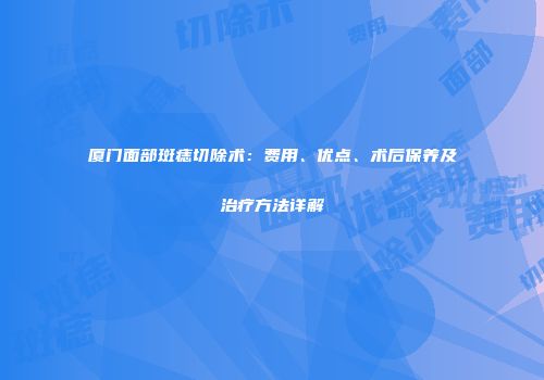 厦门面部斑痣切除术：费用、优点、术后保养及治疗方法详解