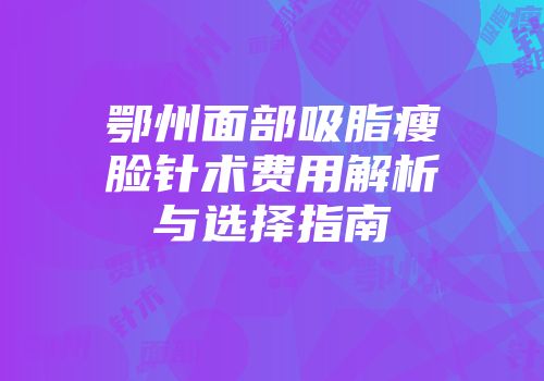 鄂州面部吸脂瘦脸针术费用解析与选择指南