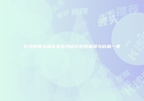 长沙市额头植头发高性价比医院推荐与价格一览