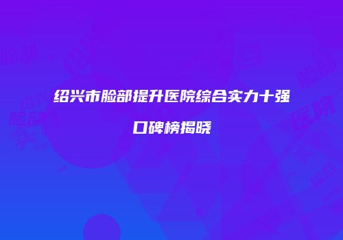 绍兴市脸部提升医院综合实力十强口碑榜揭晓