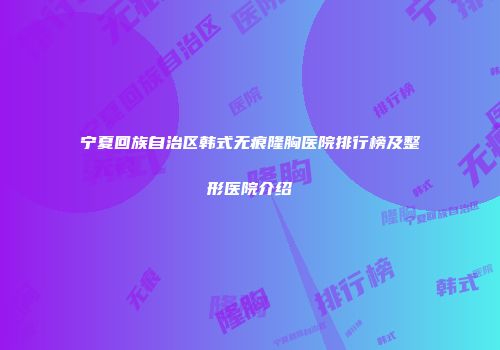 宁夏回族自治区韩式无痕隆胸医院排行榜及整形医院介绍