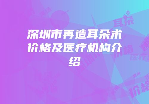 深圳市再造耳朵术价格及医疗机构介绍