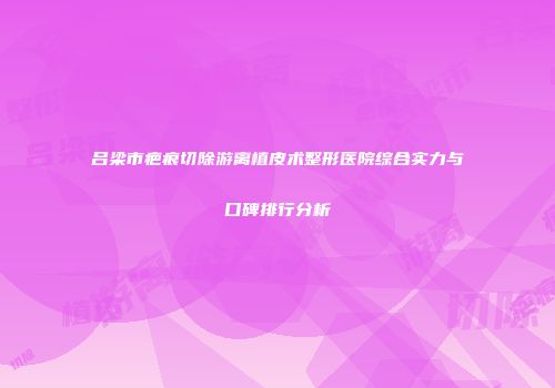 吕梁市疤痕切除游离植皮术整形医院综合实力与口碑排行分析