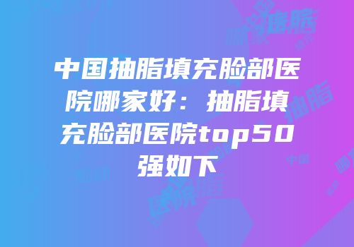 中国抽脂填充脸部医院哪家好：抽脂填充脸部医院top50强如下