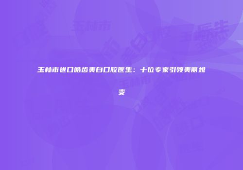 玉林市进口皓齿美白口腔医生：十位专家引领美丽蜕变