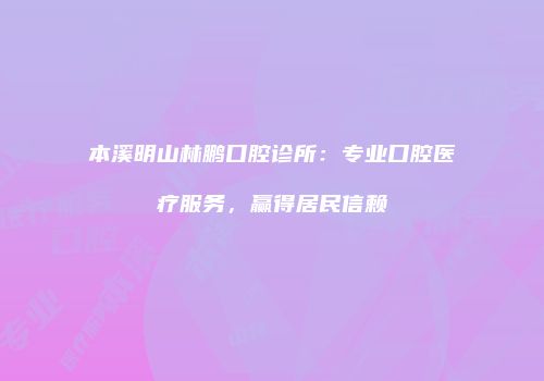 本溪明山林鹏口腔诊所：专业口腔医疗服务，赢得居民信赖