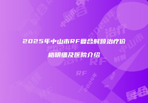2025年中山市RF复合射频治疗价格明细及医院介绍