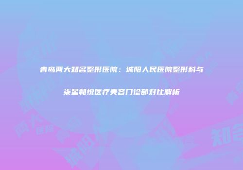 青岛两大知名整形医院：城阳人民医院整形科与柒星和悦医疗美容门诊部对比解析