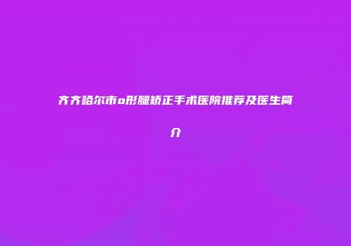 齐齐哈尔市o形腿矫正手术医院推荐及医生简介