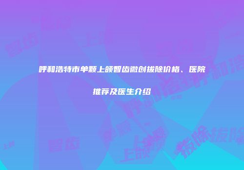 呼和浩特市单颗上颌智齿微创拔除价格、医院推荐及医生介绍