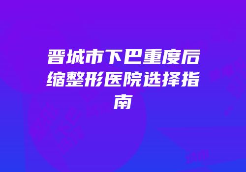 晋城市下巴重度后缩整形医院选择指南