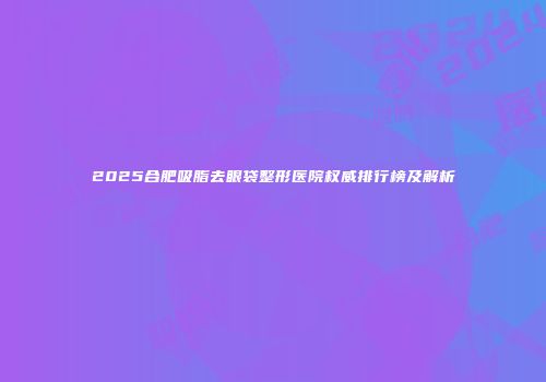2025合肥吸脂去眼袋整形医院权威排行榜及解析