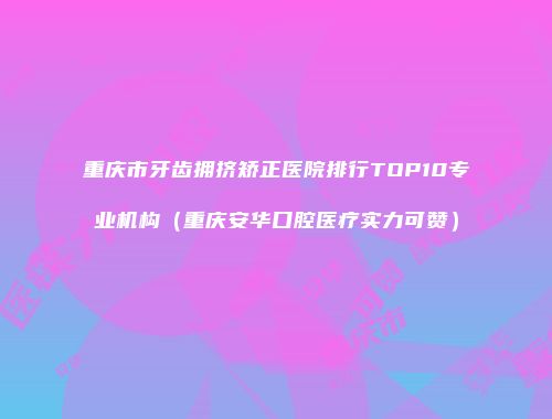 重庆市牙齿拥挤矫正医院排行TOP10专业机构（重庆安华口腔医疗实力可赞）