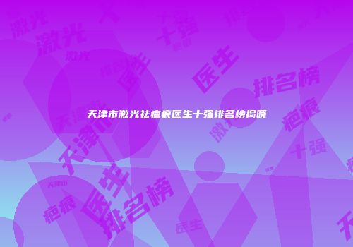 天津市激光祛疤痕医生十强排名榜揭晓