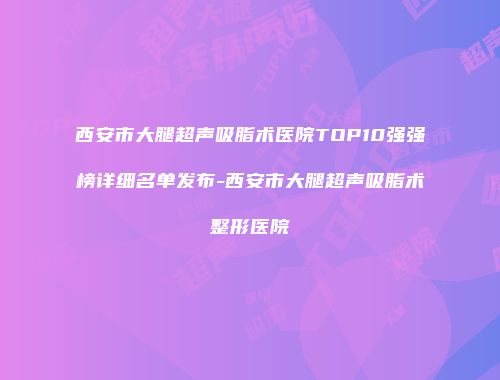西安市大腿超声吸脂术医院TOP10强强榜详细名单发布-西安市大腿超声吸脂术整形医院