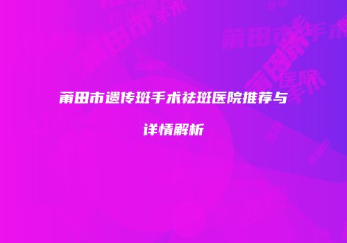 莆田市遗传斑手术祛斑医院推荐与详情解析